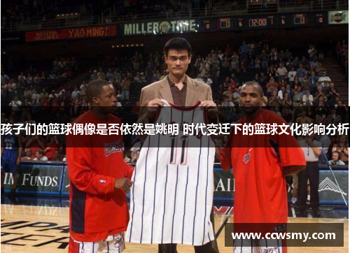 孩子们的篮球偶像是否依然是姚明 时代变迁下的篮球文化影响分析