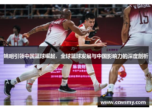 姚明引领中国篮球崛起，全球篮球发展与中国影响力的深度剖析